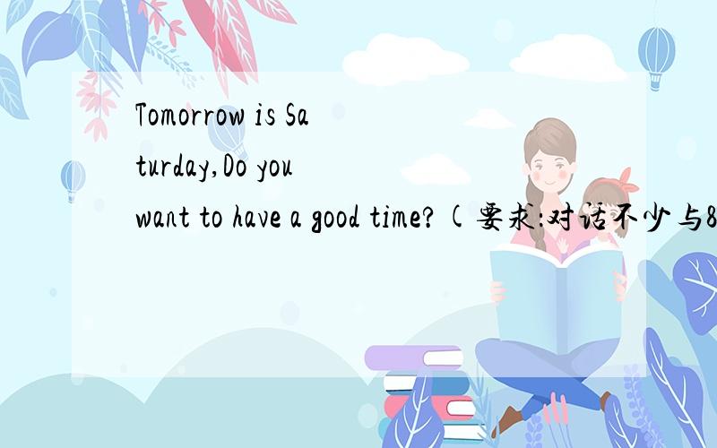 Tomorrow is Saturday,Do you want to have a good time?(要求：对话不少与8句,并用句型be going to)