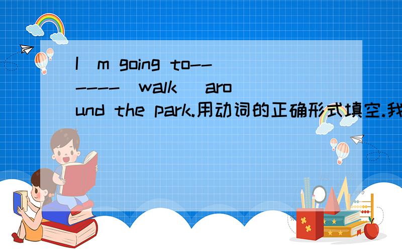 I`m going to------(walk) around the park.用动词的正确形式填空.我有急用.