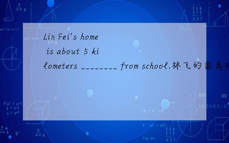 Lin Fei's home is about 5 kilometers ________ from school.林飞的家离校大约5公里远
