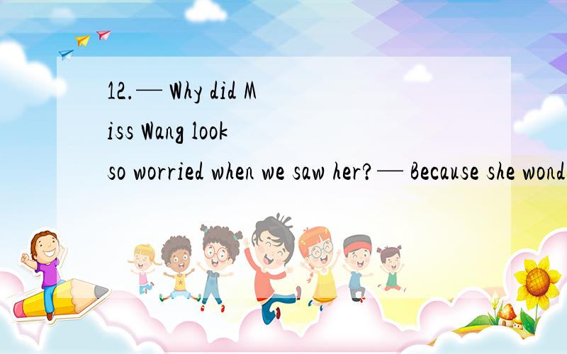 12.— Why did Miss Wang look so worried when we saw her?— Because she wondered   A. where did the other students go B. when would the policeman come C. what her students have done during the trip   D. if her students had survived the earthquake13.