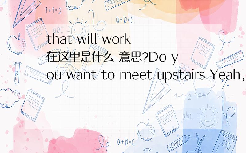 that will work在这里是什么 意思?Do you want to meet upstairs Yeah,that will work