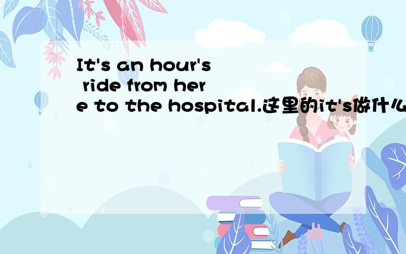 It's an hour's ride from here to the hospital.这里的it's做什么讲,句子的语法时态?