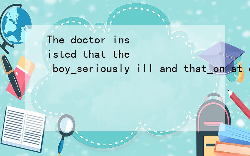 The doctor insisted that the boy_seriously ill and that_on at once.A:be;should be operatedB:was;be operatedC:be;was operatedD:was;was operated