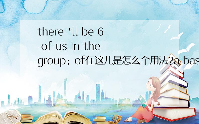 there 'll be 6 of us in the group; of在这儿是怎么个用法?a basket of apples; 这我还能理解.