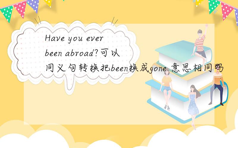 Have you ever been abroad?可以同义句转换把been换成gone 意思相同吗