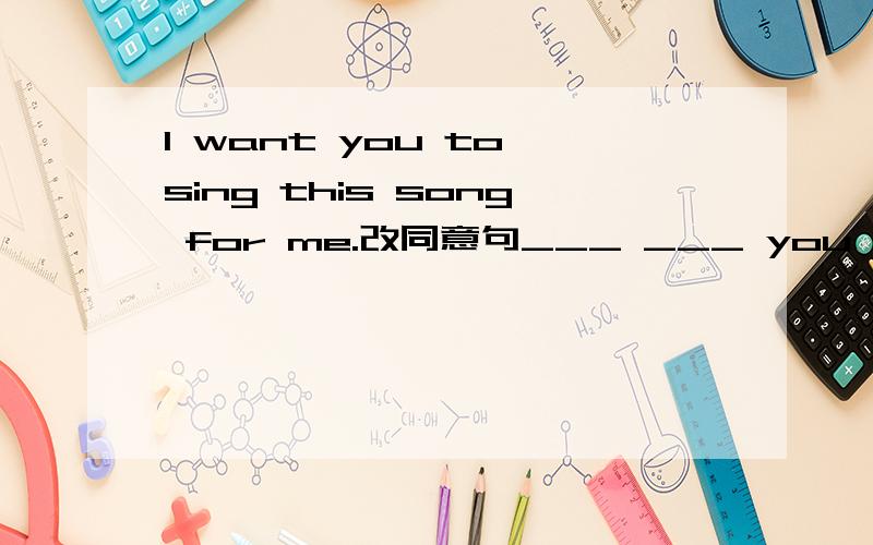 I want you to sing this song for me.改同意句___ ___ you ___ sing this song for me