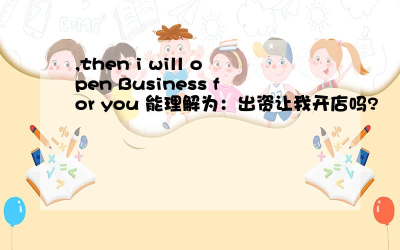 ,then i will open Business for you 能理解为：出资让我开店吗?