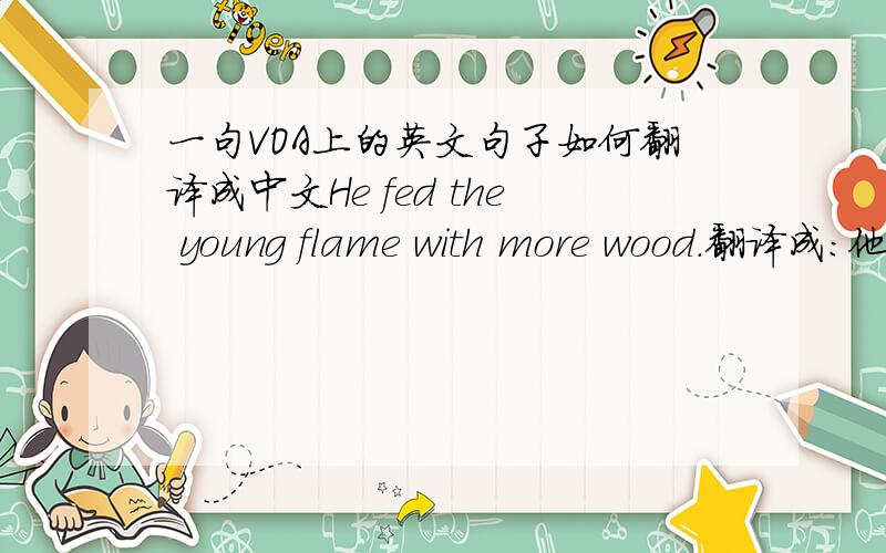 一句VOA上的英文句子如何翻译成中文He fed the young flame with more wood.翻译成：他添了更多木头使火旺起来.这样意译如何,我觉得原句的表达很巧妙,各位说呢?