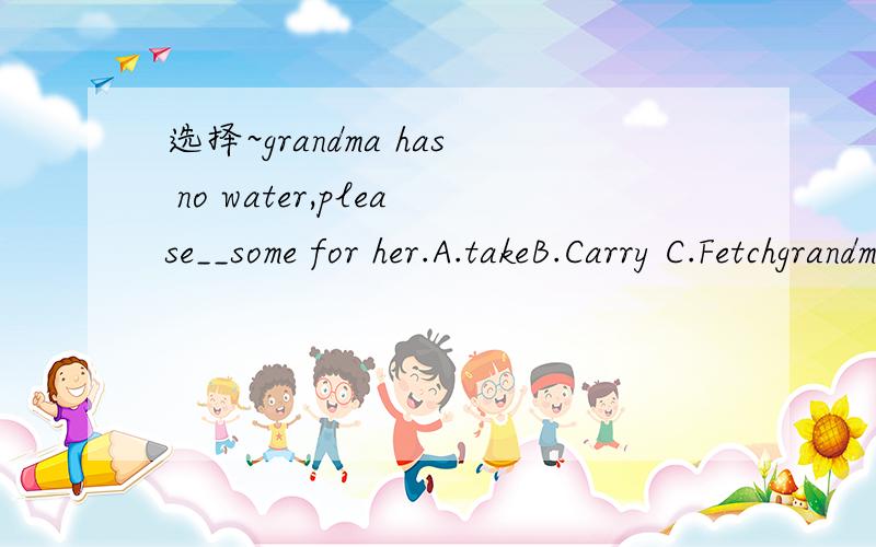 选择~grandma has no water,please__some for her.A.takeB.Carry C.Fetchgrandma has no water,please__some for her.A.takeB.Carry C.FetchD.Bring