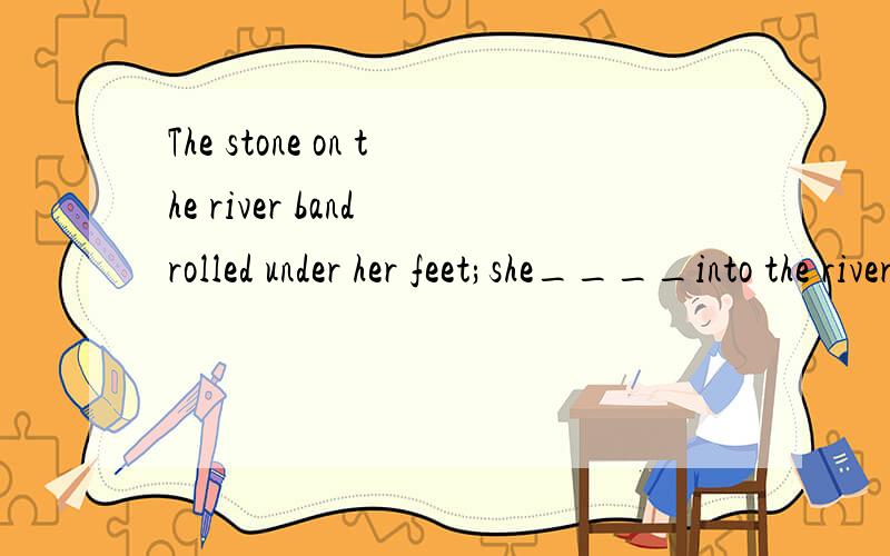 The stone on the river band rolled under her feet;she____into the river,and she called out for helpA was pulledB was being pulledC was pullingD had been pulled我觉得好象是选A ,可是又好像记得以前做过是选B ,高手帮帮忙啦~
