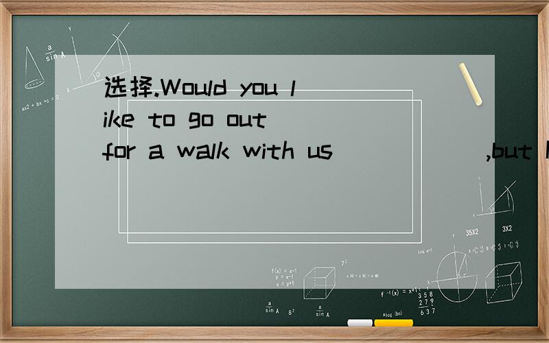 选择.Would you like to go out for a walk with us _____ ,but I must finish my homework first .A.Of course not B.That's all right .C.Yes,I'd love to D.Yes,I do.
