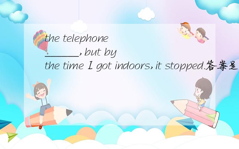 the telephone ______,but by the time I got indoors,it stopped.答案是was ringing.我想知道为什么填had rung不行.答案解释是电话响发生在进家之前,那么过去完成时也可以啊