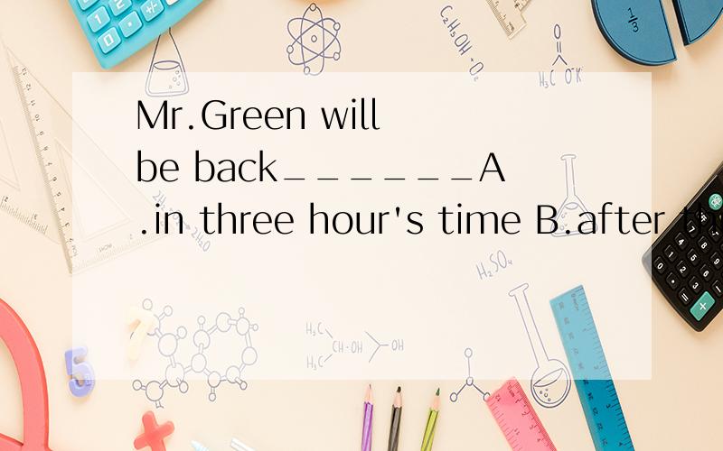 Mr.Green will be back______A.in three hour's time B.after three o'lock C.three hours laterMr.Green will be back______A.in three hour's time B.after three o'lock C.three hours later
