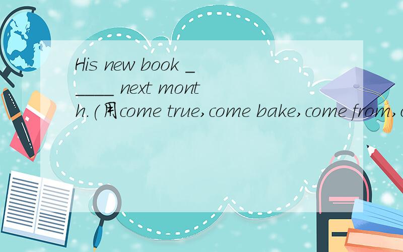 His new book _____ next month.(用come true,come bake,come from,come out中的词填空）