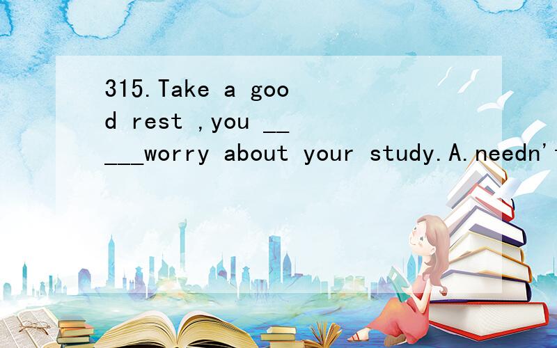 315.Take a good rest ,you _____worry about your study.A.needn't B.don't need C.not need D.needn't to
