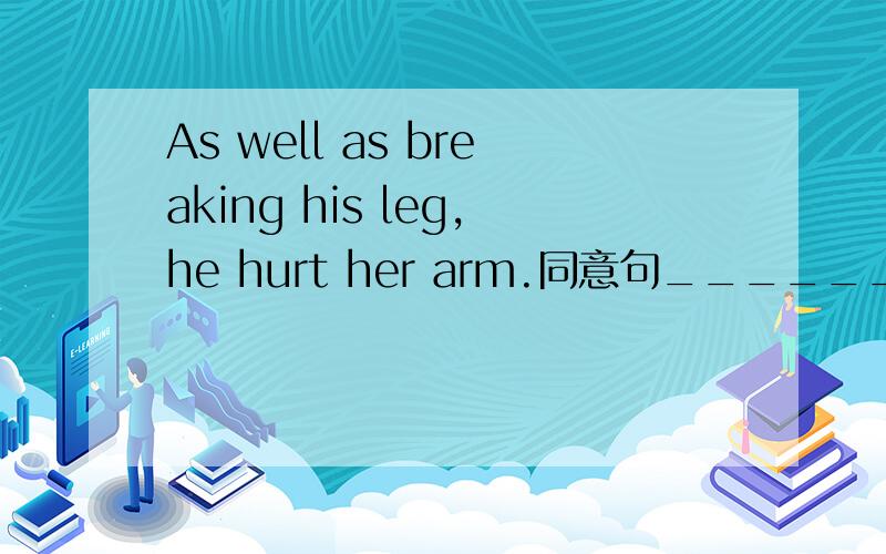 As well as breaking his leg,he hurt her arm.同意句_________ __________ ___________ breaking his leg,he hurt her arm.