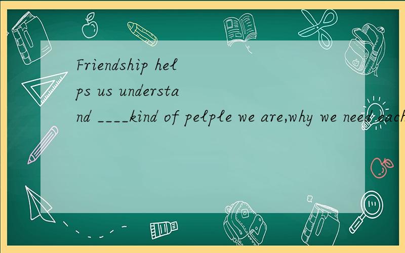 Friendship helps us understand ____kind of pelple we are,why we need each ot