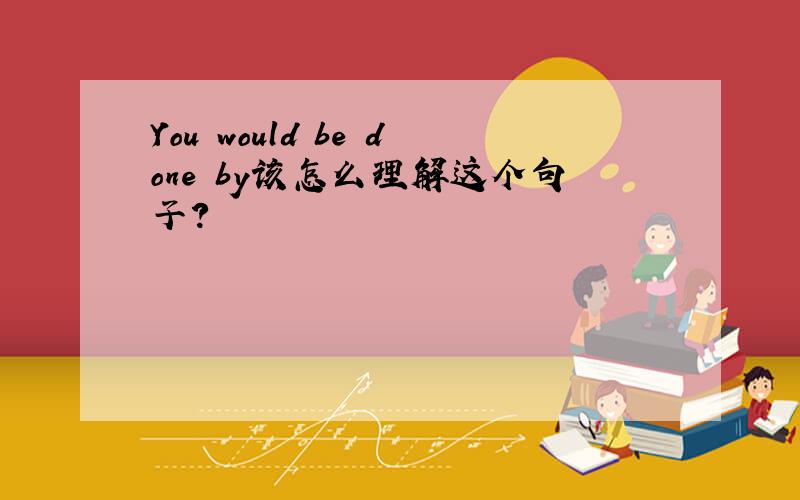 You would be done by该怎么理解这个句子?