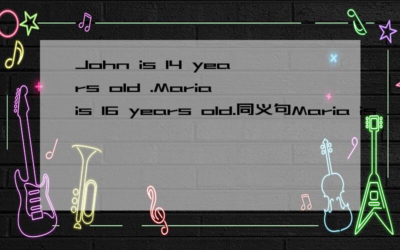 John is 14 years old .Maria is 16 years old.同义句Maria is ______ years_______ ________ john