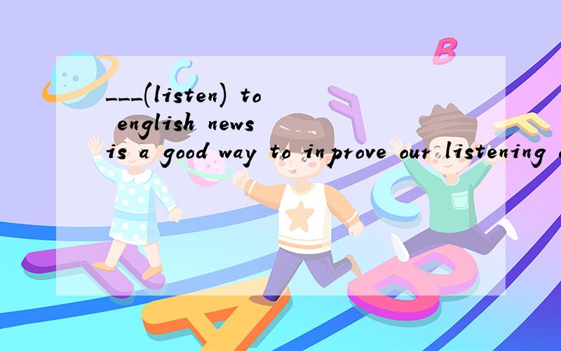 ___(listen) to english news is a good way to inprove our listening ability.the old ___(live)a happy life in our country nowadays.speaking,like any other skill,___(take)practice.A lot of conpaniws ___(set up )since the open policy.We ___(learn)Book Fo