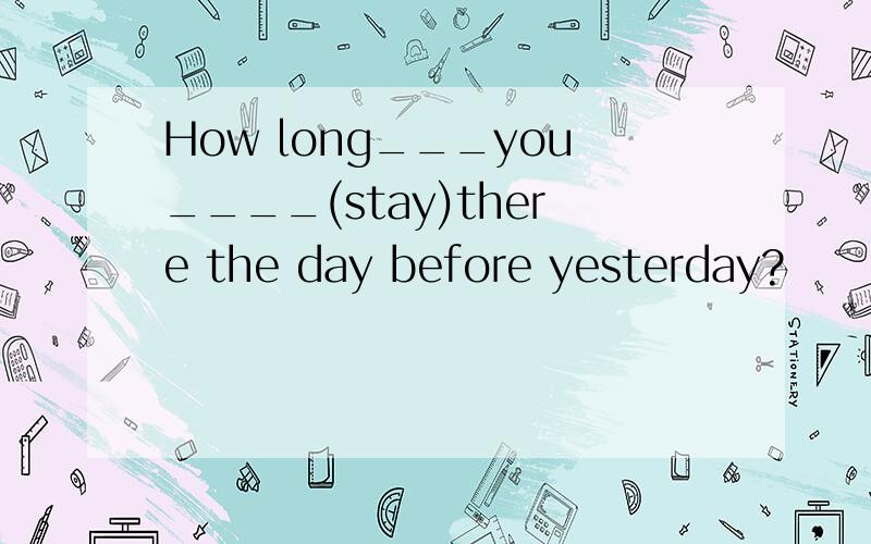 How long___you____(stay)there the day before yesterday?