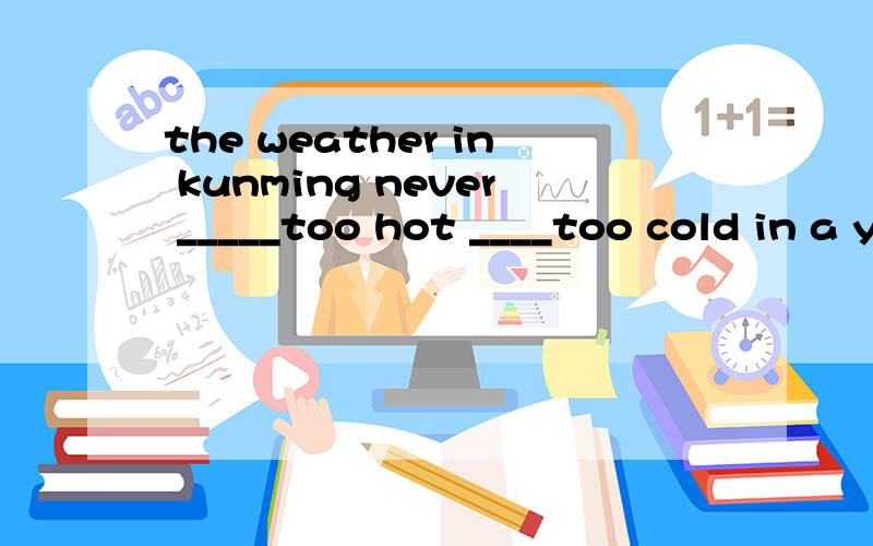 the weather in kunming never _____too hot ____too cold in a year.a.gets;or b.gets;and c.turn;ord.turn;and (最好解释意思)