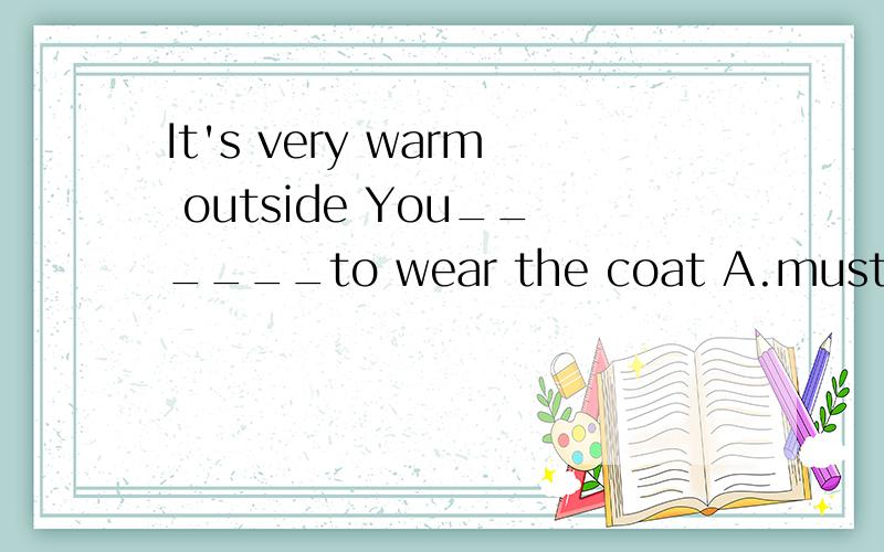 It's very warm outside You______to wear the coat A.must B.don't C.have to D.mustn't