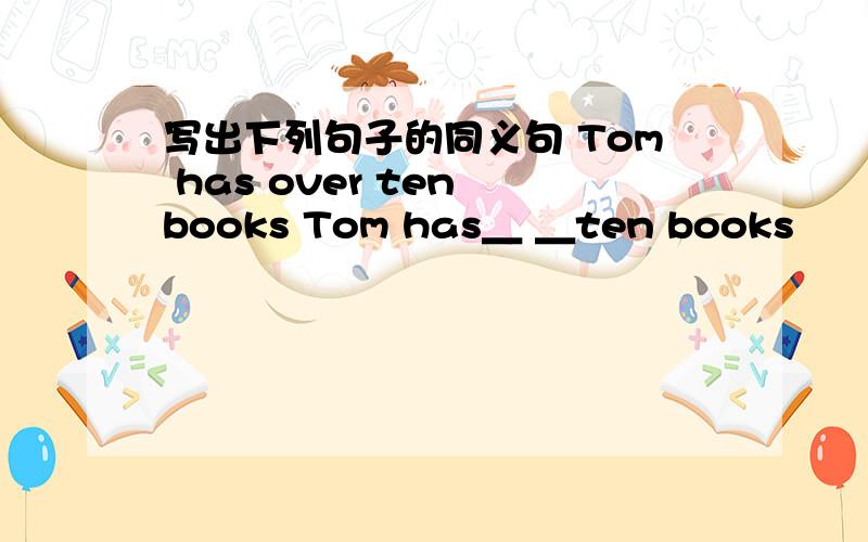 写出下列句子的同义句 Tom has over ten books Tom has＿ ＿ten books