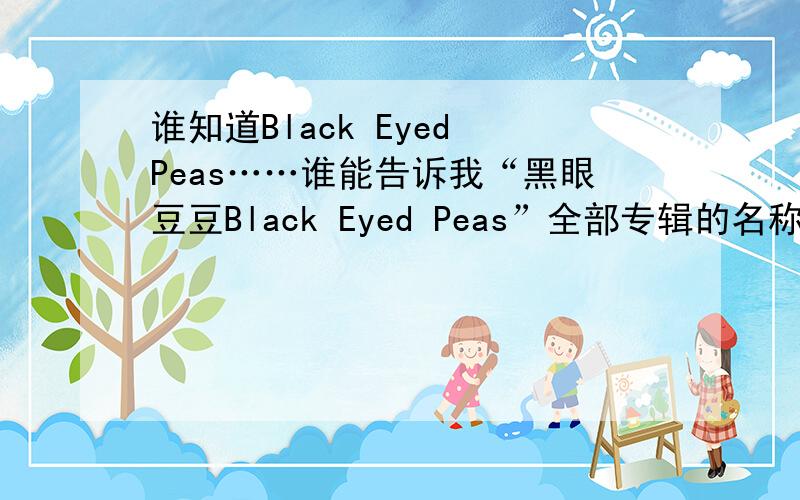 谁知道Black Eyed Peas……谁能告诉我“黑眼豆豆Black Eyed Peas”全部专辑的名称和专辑的介绍以及目录,回答全面的可以得到这10分,