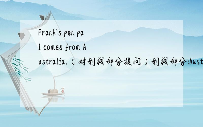 Frank's pen pal comes from Australia.（对划线部分提问）划线部分：Australia._______ _______ Frank's pen pal _______ from?