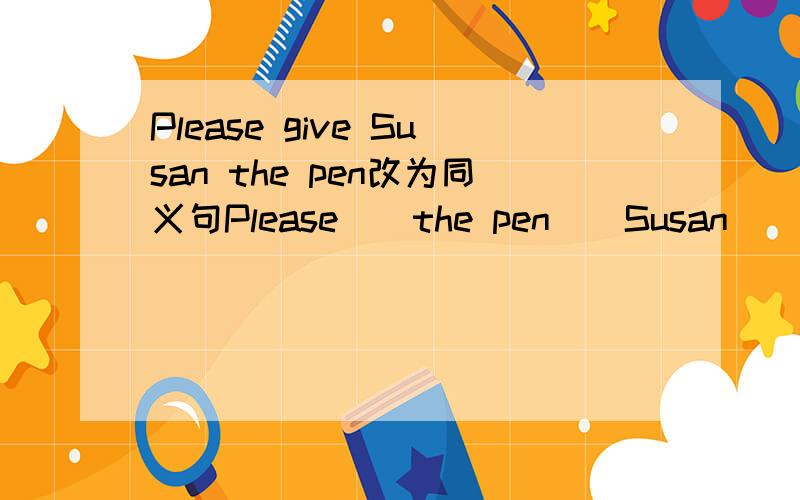 Please give Susan the pen改为同义句Please__the pen__Susan