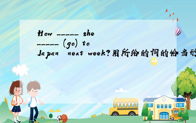 How _____ she _____ (go) to Japan  next week?用所给的词的恰当形式填空