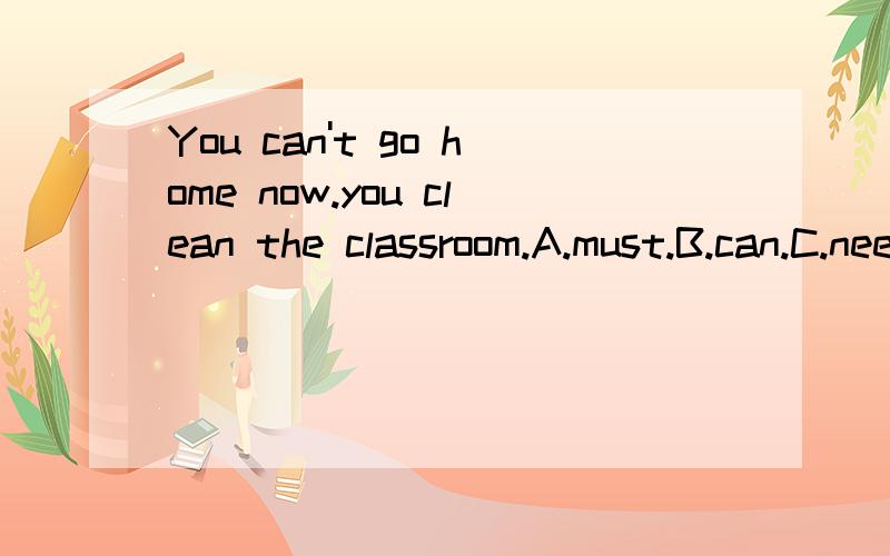 You can't go home now.you clean the classroom.A.must.B.can.C.need为什么选A
