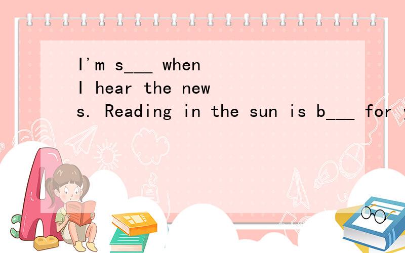 I'm s___ when I hear the news. Reading in the sun is b___ for your eyes. 求好心人解答,急!