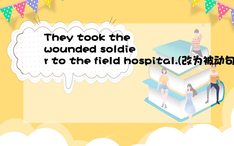 They took the wounded soldier to the field hospital.(改为被动句)The wounded soldier —— —— to the field hospital .