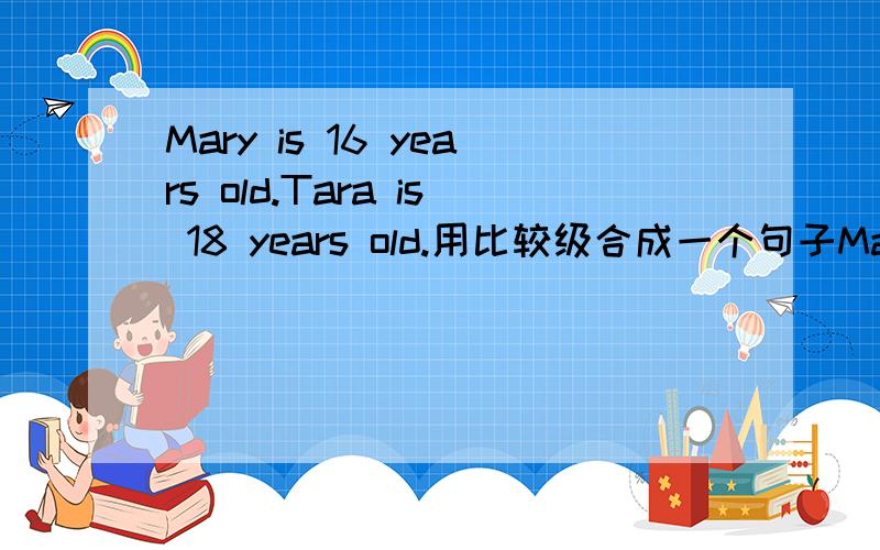 Mary is 16 years old.Tara is 18 years old.用比较级合成一个句子Mary is_____ _____ ______ than Tara.