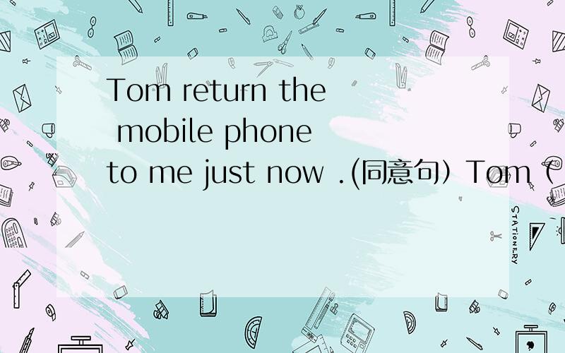 Tom return the mobile phone to me just now .(同意句）Tom（ ）the mobile phone ( ) to me ( ) ( ) ( )
