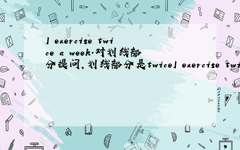 I exercise twice a week.对划线部分提问,划线部分是twiceI exercise twice a week.对划线部分提问,划线部分是twice______ ______ ______ do you______ a week.