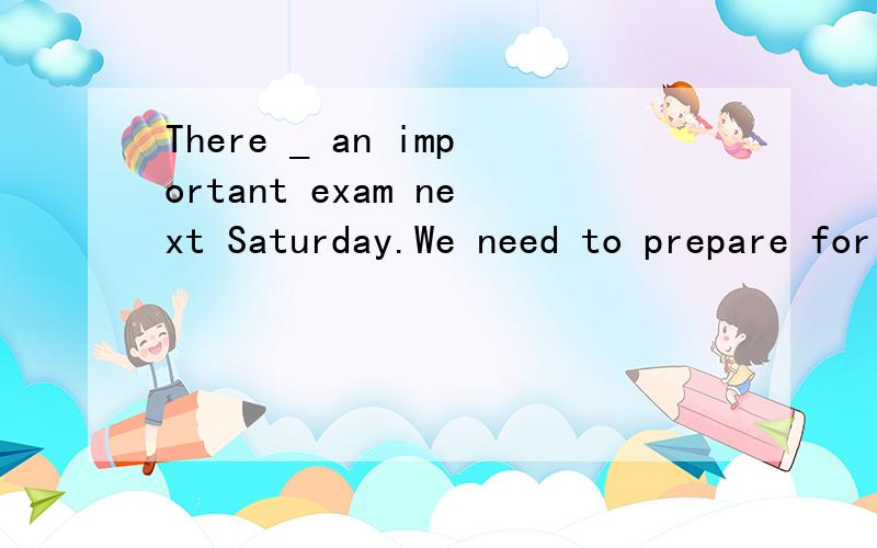 There _ an important exam next Saturday.We need to prepare for it.A.will have B.are C.is D.will be 为什么 不是A