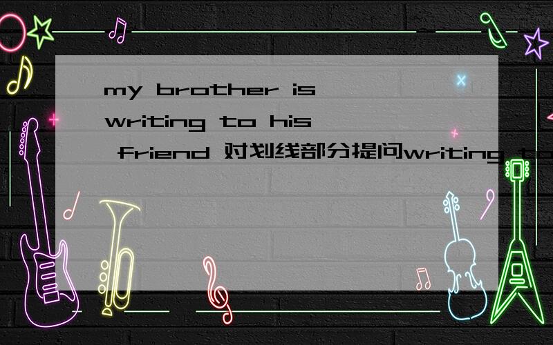 my brother is writing to his friend 对划线部分提问writing to his friend