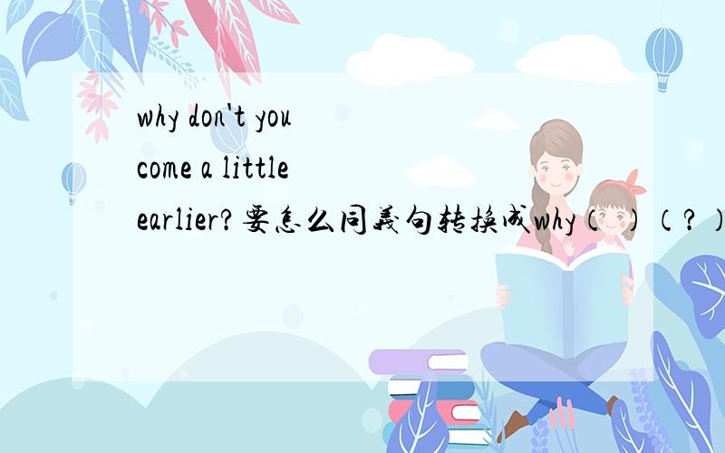 why don't you come a little earlier?要怎么同义句转换成why（ ）（?）a little earlier.