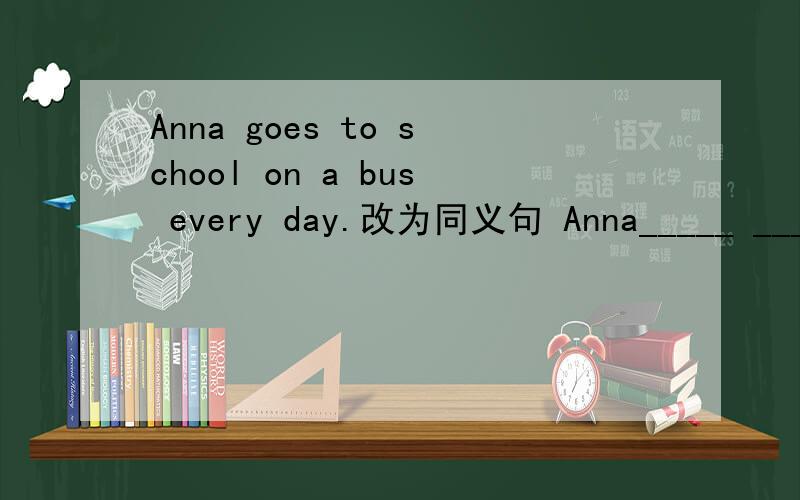 Anna goes to school on a bus every day.改为同义句 Anna_____ ______ _______ _____ _______every day.