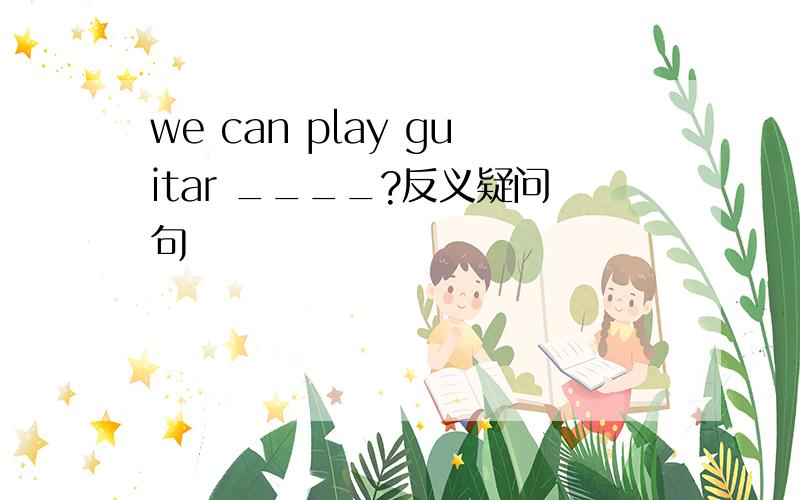 we can play guitar ____?反义疑问句