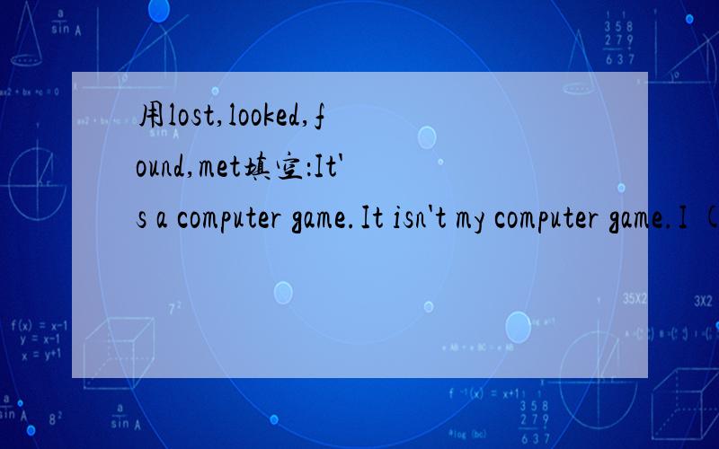 用lost,looked,found,met填空：It's a computer game.It isn't my computer game.I ( )it at school.Is this your computer game?