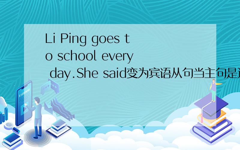 Li Ping goes to school every day.She said变为宾语从句当主句是过去时的时候 从句不应该也是过去时么,主过而从过啊.只有主句是现在或将来时的时候 从句谓语动词才看自己的时态不是么!