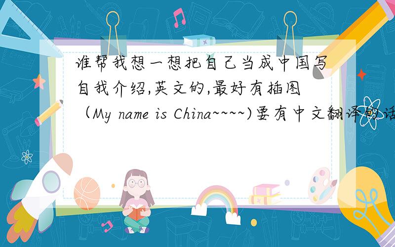 谁帮我想一想把自己当成中国写自我介绍,英文的,最好有插图（My name is China~~~~)要有中文翻译的话我感激不尽