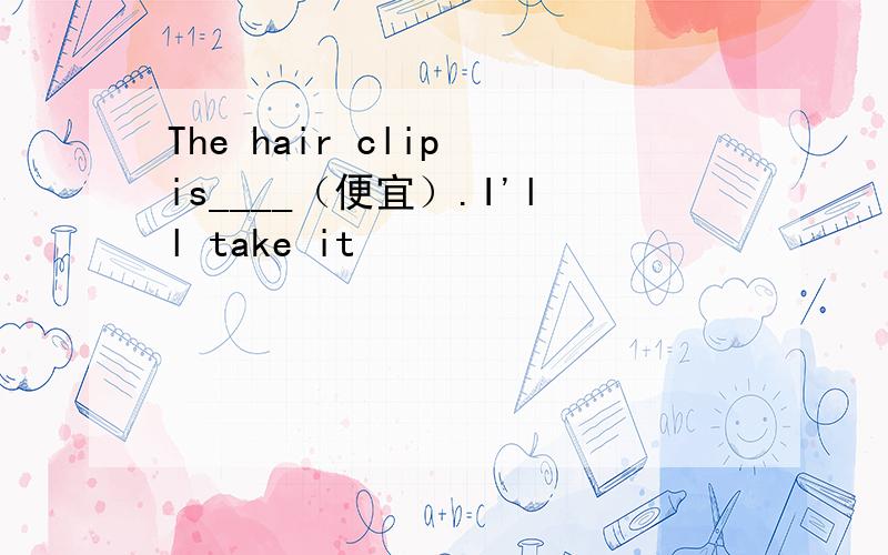 The hair clip is____（便宜）.I'll take it