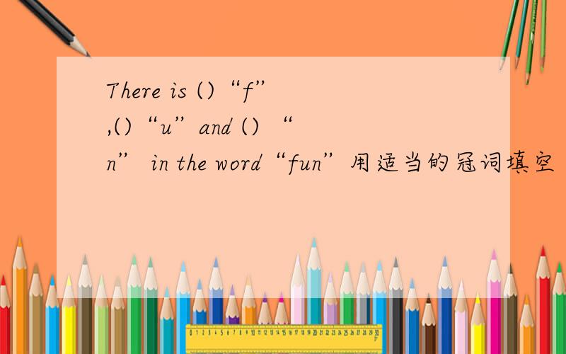 There is ()“f”,()“u”and () “n” in the word“fun”用适当的冠词填空