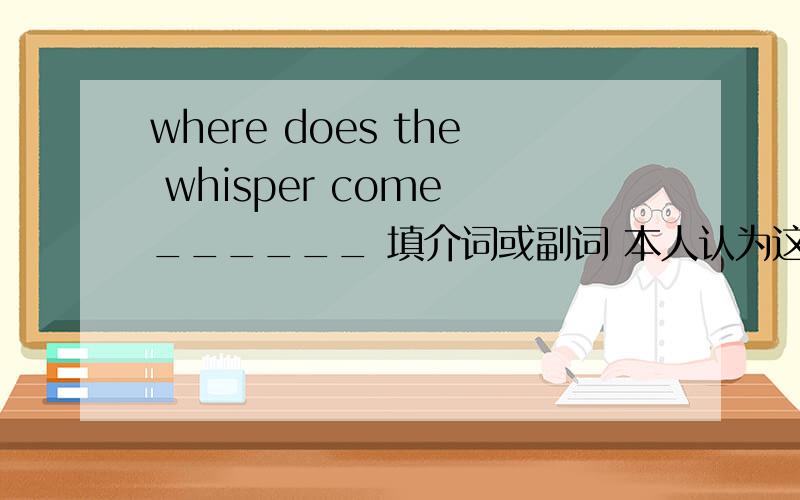 where does the whisper come ______ 填介词或副词 本人认为这里不应该填东西 因为where后不跟介词