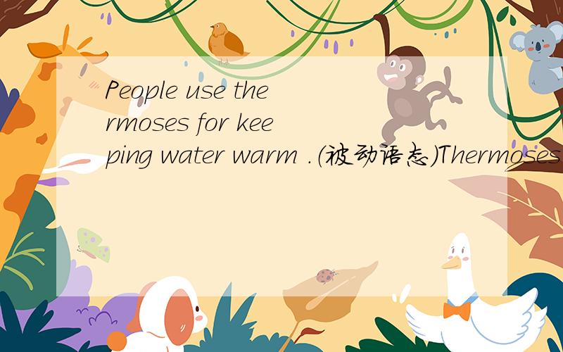 People use thermoses for keeping water warm .（被动语态）Thermoses are used for keeping water warm ___ ___ ___.